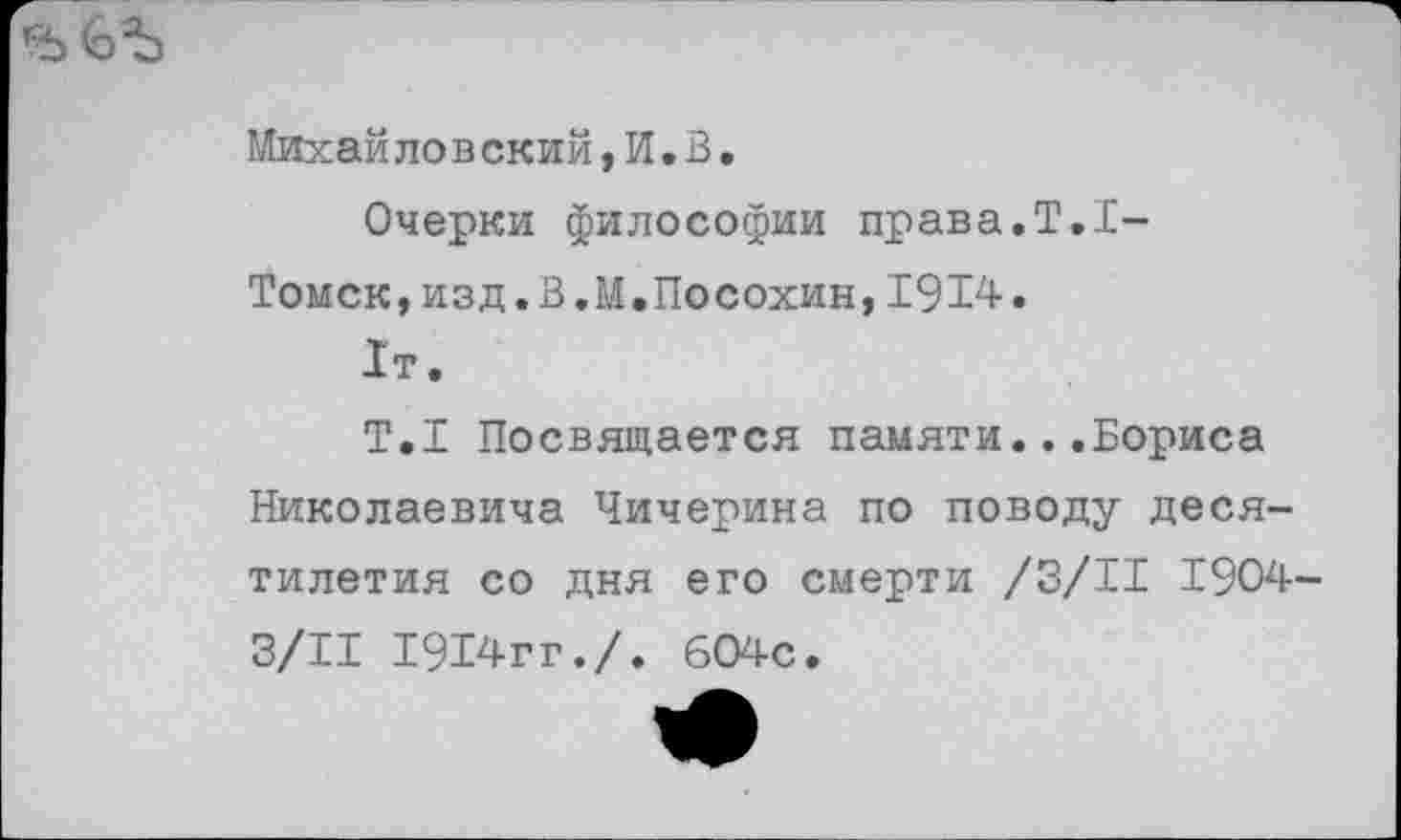 ﻿Михайловский, И. В.
Очерки философии права.Т.асТомск, изд. В.М,Посохин, 1914.
1т.
Т.1 Посвящается памяти...Бориса Николаевича Чичерина по поводу десятилетия со дня его смерти /3/11 1904-3/11 1914гг./. 604с.